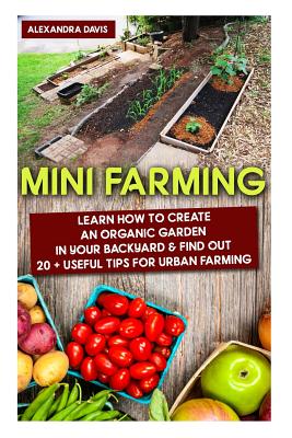 Mini Farming: Learn How to Create An Organic Garden in Your Backyard & Find Out 20 + Useful Tips For Urban Farming: (Mini Farm, Organic Gathering) - Davis, Alexandra