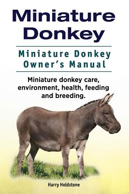 Miniature Donkey. Miniature Donkey Owners Manual. Miniature Donkey care, environment, health, feeding and breeding. - Holdstone, Harry