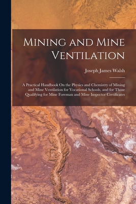 Mining and Mine Ventilation: A Practical Handbook On the Physics and Chemistry of Mining and Mine Ventilation for Vocational Schools, and for Those Qualifying for Mine Foreman and Mine Inspector Certificates - Walsh, Joseph James
