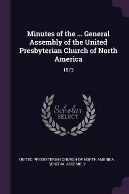 Minutes of the ... General Assembly of the United Presbyterian Church of North America: 1873 - United Presbyterian Church of North Amer (Creator)