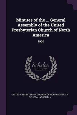 Minutes of the ... General Assembly of the United Presbyterian Church of North America: 1900 - United Presbyterian Church of North Amer (Creator)