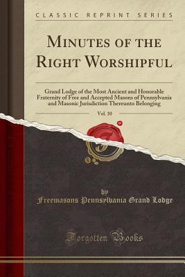 Minutes of the Right Worshipful, Vol. 10: Grand Lodge of the Most Ancient and Honorable Fraternity of Free and Accepted Masons of Pennsylvania and Masonic Jurisdiction Thereunto Belonging (Classic Reprint) - Lodge, Freemasons Pennsylvania Grand