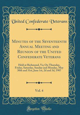 Minutes of the Seventeenth Annual Meeting and Reunion of the United Confederate Veterans, Vol. 4: Held at Richmond, Va; On Thursday, Friday, Saturday, Sunday and Monday, May 30th and 31st, June 1st, 2D and 3d, 1907 (Classic Reprint) - Veterans, United Confederate