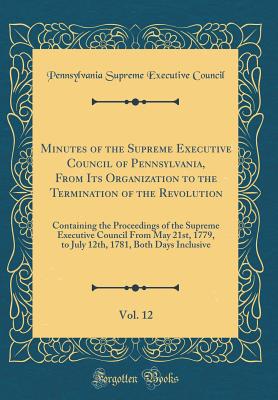 Minutes of the Supreme Executive Council of Pennsylvania, from Its Organization to the Termination of the Revolution, Vol. 12: Containing the Proceedings of the Supreme Executive Council from May 21st, 1779, to July 12th, 1781, Both Days Inclusive - Supreme Executive Council of Pennsylvania