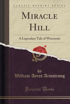 Miracle Hill: A Legendary Tale of Wisconsin (Classic Reprint) - Armstrong, William Ayres