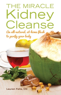 Miracle Kidney Cleanse: An All-Natural, At-Home Flush to Purify Your Body - Felts, Lauren