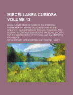 Miscellanea Curiosa: Being a Collection of Some of the Principal Phaenomena in Nature, Accounted for by the Greatest Philosophers of This Age. Together With Several Discourses Read Before the Royal Society, for the Advancement of Physical and Mathematical