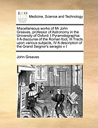 Miscellaneous Works of MR John Greaves, Professor of Astronomy in the University of Oxford: I Pyramidographia: II a Discourse of the Roman Foot, III Tracts Upon Various Subjects, IV a Description of the Grand Seignor's Seraglio V I Volume 1 of 2