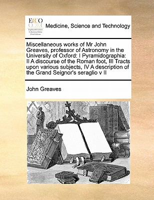 Miscellaneous Works of MR John Greaves, Professor of Astronomy in the University of Oxford: I Pyramidographia: II a Discourse of the Roman Foot, III Tracts Upon Various Subjects, IV a Description of the Grand Seignor's Seraglio V II Volume 2 of 2 - Greaves, John