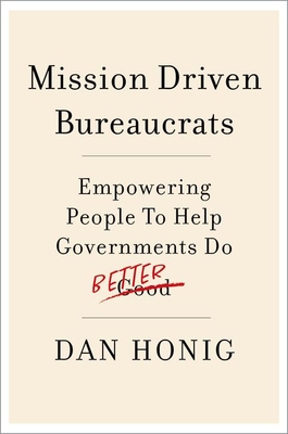 Mission Driven Bureaucrats: Empowering People to Help Government Do Better - Honig, Dan