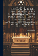 Mistica Citta Di Dio, Miracolo Della Sua Onnipotenza E Abbisso Della Grazia, Istoria E Vita Della Vergine Maria... Manisfesta... Alla Suor Maria Di Gesu...