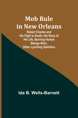 Mob Rule in New Orleans; Robert Charles and His Fight to Death, the Story of His Life, Burning Human Beings Alive, Other Lynching Statistics - Wells-Barnett, Ida B
