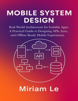 Mobile System Design: Real-World Architecture for Scalable Apps: A Practical Guide to Designing APIs, Sync, and Offline-Ready Mobile Experiences - Le, Miriam