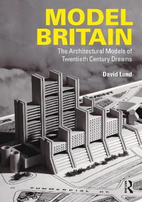 Model Britain: The Architectural Models of Twentieth Century Dreams - Lund, David