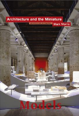 Models: Architecture and the Miniature - Morris, Mark