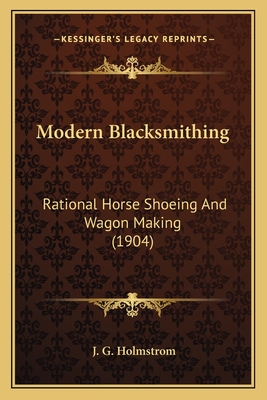 Modern Blacksmithing: Rational Horse Shoeing And Wagon Making (1904) - Holmstrom, J G