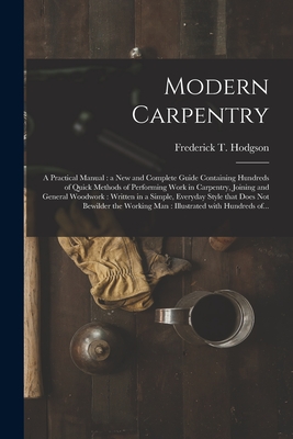 Modern Carpentry [microform]: a Practical Manual: a New and Complete Guide Containing Hundreds of Quick Methods of Performing Work in Carpentry, Joining and General Woodwork: Written in a Simple, Everyday Style That Does Not Bewilder the Working Man... - Hodgson, Frederick T (Frederick Thom (Creator)