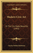 Modern Civic Art: Or the City Made Beautiful (1903)