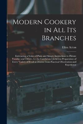 Modern Cookery in all its Branches: Embracing a Series of Plain and Simple Instructions to Private Families and Others, for the Careful and Judicious Preparation of Every Variety of Food as Drawn From Practical Observation and Experience - Acton, Eliza