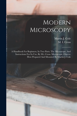 Modern Microscopy: A Handbook For Beginners, In Two Parts. The Microscope, And Instructions For Its Use, By M.i. Cross. Microscopic Objects: How Prepared And Mounted By Martin J. Cole - Cross, M I, and Martin J Cole (Creator)