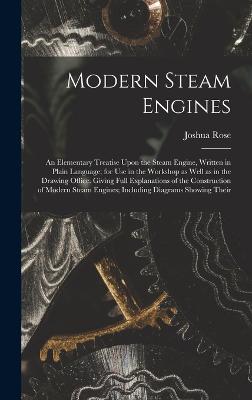 Modern Steam Engines: An Elementary Treatise Upon the Steam Engine, Written in Plain Language; for use in the Workshop as Well as in the Drawing Office. Giving Full Explanations of the Construction of Modern Steam Engines; Including Diagrams Showing Their - Rose, Joshua