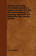 Molding and Curing Ornamental Concrete; A Practical Treatise Covering the Various Methods of Preparing the Molds and Filling with the Concrete Mixture