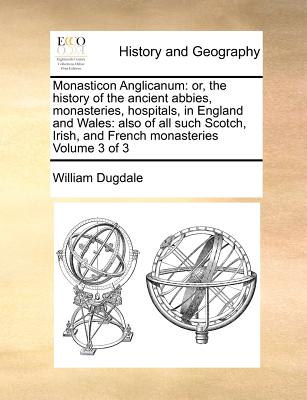 Monasticon Anglicanum: Or, the History of the Ancient Abbies, Monasteries, Hospitals, in England and Wales: Also of All Such Scotch, Irish, and French Monasteries Volume 3 of 3 - Dugdale, William