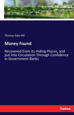 Money Found: Recovered from its Hiding-Places, and put into Circulation Through Confidence in Government Banks - Hill, Thomas Edie