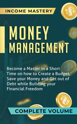 Money Management: Become a Master in a Short Time on How to Create a Budget, Save Your Money and Get Out of Debt while Building Your Financial Freedom Complete Volume - Income Mastery