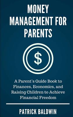 Money Management for Parents: A Parent's Guide Book to Finances, Economics, and Raising Children to Achieve Financial Freedom - Baldwin, Patrick, and F, A J (Editor)