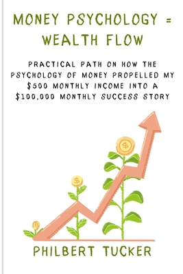 Money Psychology = Wealth Flow: Practical Path on How the Psychology of Money Propelled My $500 Monthly Income into a $100,000 Monthly Success Story - Tucker, Philbert