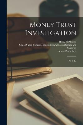 Money Trust Investigation: Pt. 1-10 - United States Congress House Commi (Creator), and Arsne Paulin Pujo (Creator), and Everis Anson Hayes (Creator)