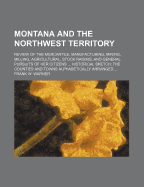 Montana and the Northwest Territory: Review of the Mercantile, Manufacturing, Mining, Milling, Agricultural, Stock Raising, and General Pursuits of Her Citizens ... Historical Sketch: The Counties and Towns Alphabetically Arranged