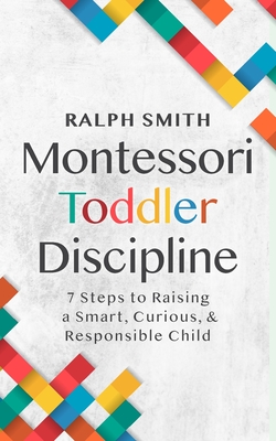 Montessori Toddler Discipline: 7 Steps to Raising a Smart, Curious, and Responsible Child - Smith, Ralph