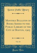 Monthly Bulletin of Books Added to the Public Library of the City of Boston, 1905, Vol. 10 (Classic Reprint)