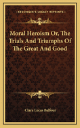 Moral Heroism Or, the Trials and Triumphs of the Great and Good