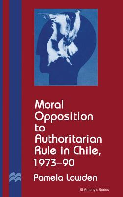 Moral Opposition to Authoritarian Rule in Chile, 1973-90 - Lowden, P