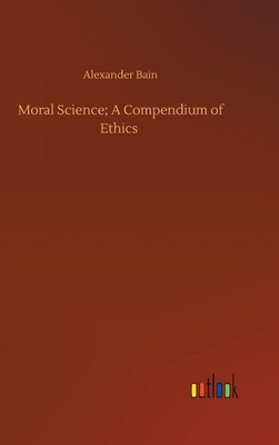 Moral Science; A Compendium of Ethics - Bain, Alexander