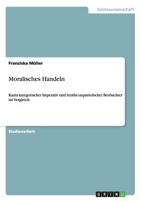 Moralisches Handeln: Kants kategorischer Imperativ und Smiths unparteiischer Beobachter im Vergleich - M?ller, Franziska