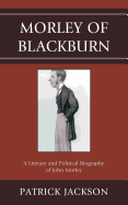 Morley of Blackburn: A Literary and Political Biography of John Morley
