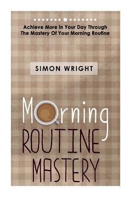 Morning Routine Mastery: Achieve More In Your Day Through The Mastery Of Your Morning Routine - Wright, Simon