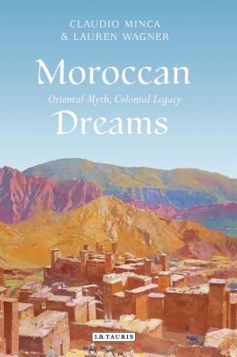 Moroccan Dreams: Oriental Myth, Colonial Legacy - Minca, Claudio, and Wagner, Lauren