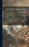 Morse's Manual of Art: a Self Teacher in All Branches of Deocrative Art, Embracing Almost Every Variety of Painting and Drawing, on China, Glass, Velvet, Canvas, Paper and Wood: the Secret of All Glass Transparencies, Sketching From Nature, Pastel...