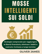 Mosse Intelligenti Sui Soldi: Strategie comprovate per raggiungere la libert finanziaria, eliminare i debiti e costruire ricchezza a lungo termine
