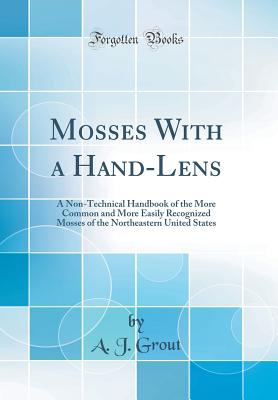 Mosses with a Hand-Lens: A Non-Technical Handbook of the More Common and More Easily Recognized Mosses of the Northeastern United States (Classic Reprint) - Grout, A J