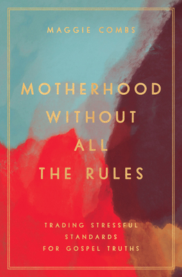 Motherhood Without All the Rules: Trading Stressful Standards for Gospel Truths - Combs, Maggie, and Thompson, Jessica (Foreword by)