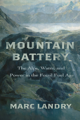 Mountain Battery: The Alps, Water, and Power in the Fossil Fuel Age - Landry, Marc