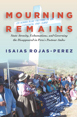 Mourning Remains: State Atrocity, Exhumations, and Governing the Disappeared in Peru's Postwar Andes - Rojas-Perez, Isaias