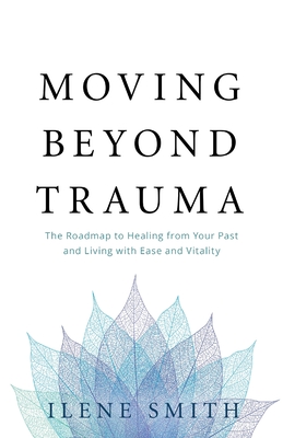 Moving Beyond Trauma: The Roadmap to Healing from Your Past and Living with Ease and Vitality - Smith, Ilene