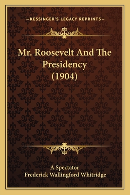 Mr. Roosevelt and the Presidency (1904) - A Spectator, and Whitridge, Frederick Wallingford